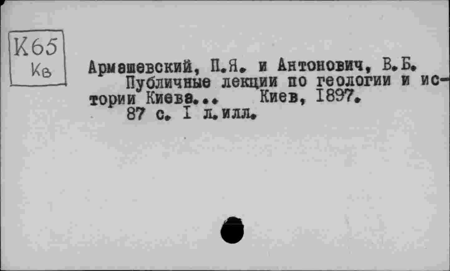 ﻿к&
Армашевский, П.Я. и Антонович, В.Б, Публичные лекции по геологии и ис-
тории Киеве. Киев, 1897»
87 с. I л. илл.